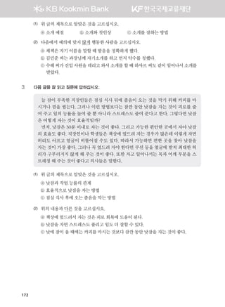 172
(1)	 위글의제목으로알맞은것을고르십시오.
	 ⓐ 소개예절              ⓑ 소개와첫인상              ⓒ 소개를잘하는방법
(2)	 다음에서예의에맞지않게행동한사람을고르십시오.
	 ⓐ 체첵은자기이름을말할때발음을정확하게했다.
	 ⓑ 김민준씨는과장님께자기소개를하고먼저악수를청했다.
	 ⓒ 수헤씨가신입사원을데리고와서소개를할때하사르씨도같이일어나서소개를	
           받았다.
3	 다음 글을 잘 읽고 질문에 답하십시오.
늘 잠이 부족한 직장인들은 점심 식사 뒤에 졸음이 오는 것을 막기 위해 커피를 마
시거나 껌을 씹는다. 그러나 이런 방법보다는 잠깐 동안 낮잠을 자는 것이 피로를 줄
여 주고 일의 능률을 높여 줄 뿐 아니라 스트레스도 줄여 준다고 한다. 그렇다면 낮잠
은 어떻게 자는 것이 효율적일까?
먼저, 낮잠은 30분 이내로 자는 것이 좋다. 그리고 가능한 편안한 곳에서 자야 낮잠
의 효율도 좋다. 직장인이나 학생들은 책상에 엎드려 자는 경우가 많은데 이렇게 자면
허리도 아프고 얼굴이 비뚤어질 수도 있다. 따라서 가능하면 편한 곳을 찾아 낮잠을
자는 것이 가장 좋다. 그러나 꼭 엎드려 자야 한다면 쿠션 등을 얼굴에 받쳐 최대한 허
리가 구부러지지 않게 해 주는 것이 좋다. 또한 자고 일어나서는 목과 어깨 부분을 스
트레칭 해 주는 것이 좋다고 의사들은 말한다.  
(1)	 위글의제목으로알맞은것을고르십시오.
	 ⓐ 낮잠과작업능률의관계
	 ⓑ 효율적으로낮잠을자는 방법
	 ⓒ 점심식사후에오는졸음을막는방법
(2)	 위의내용과다른것을고르십시오.
	 ⓐ 책상에엎드려서자는것은피로회복에도움이된다.  
	 ⓑ 낮잠을자면스트레스도 풀리고일도더잘할수있다.
	 ⓒ 낮에잠이올때에는커피를마시는것보다잠깐동안낮잠을자는것이좋다.
����������� 4_��(��) 2�_2�.indb 172 2013-10-02 �� 3:37:24
 