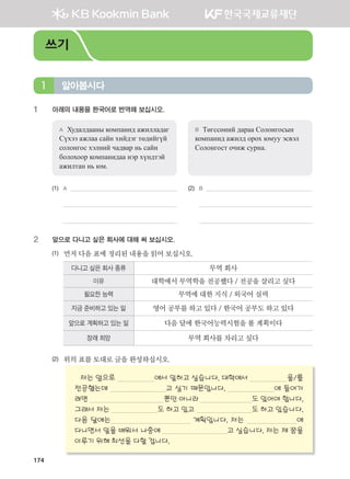 174
1 아래의 내용을 한국어로 번역해 보십시오.
A Худалдааны компанид ажилладаг
Сүхээ ажлаа сайн хийдэг төдийгүй
солонгос хэлний чадвар нь сайн
болохоор компанидаа нэр хүндтэй
ажилтан нь юм.
B Төгссөний дараа Солонгосын
компанид ажилд орох юмуу эсвэл
Солонгост очиж сурна.
(1)	 A (2)	 B
	
	 	
2 앞으로 다니고 싶은 회사에 대해 써 보십시오.
(1) 먼저	다음	표에	정리된	내용을	읽어	보십시오.
다니고 싶은 회사 종류 무역	회사
이유 대학에서	무역학을	전공했다	/	전공을	살리고	싶다
필요한 능력 무역에	대한	지식	/	외국어	실력
지금 준비하고 있는 일 영어	공부를	하고	있다	/	한국어	공부도	하고	있다
앞으로 계획하고 있는 일 다음	달에	한국어능력시험을	볼	계획이다
장래 희망 무역	회사를	차리고	싶다
(2)	 위의	표를	토대로	글을	완성하십시오.	
저는 앞으로 에서 일하고 싶습니다. 대학에서 을/를
전공했는데 고 싶기 때문입니다. 에 들어가
려면 뿐만 아니라 도 있어야 합니다.
그래서 저는 도 하고 있고 도 하고 있습니다.
다음 달에는 계획입니다. 저는 에
다니면서 일을 배워서 나중에 고 싶습니다. 저는 제 꿈을
이루기 위해 최선을 다할 겁니다.
알아봅시다1
쓰기
����������� 4_��(��) 2�_2�.indb 174 2013-10-02 �� 3:37:24
 