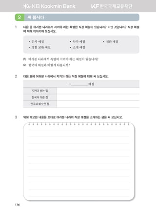 176
1 다음 중 여러분 나라에서 지켜야 하는 특별한 직장 예절이 있습니까? 어떤 것입니까? 직장 예절
에 대해 이야기해 보십시오.
•	인사	예절																		 •	악수	예절						 •	전화	예절
•	명함	교환	예절							 •	소개	예절
(1) 여러분	나라에서	특별히	지켜야	하는	예절이	있습니까?
(2)	 한국의	예절과	어떻게	다릅니까?
2 다음 표에 여러분 나라에서 지켜야 하는 직장 예절에 대해 써 보십시오.
•																					예절
지켜야 하는 일
한국과 다른 점
한국과 비슷한 점
3 위에 메모한 내용을 토대로 여러분 나라의 직장 예절을 소개하는 글을 써 보십시오.
써 봅시다2
����������� 4_��(��) 2�_2�.indb 176 2013-10-02 �� 3:37:24
 