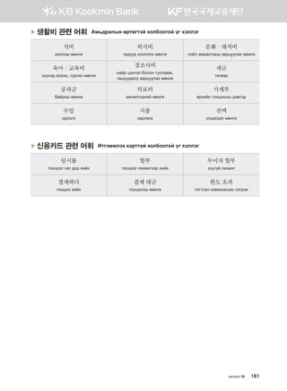 хичээл 10 181
▶ 생활비 관련 어휘 Амьдралын өртөгтэй холбоотой үг хэллэг
식비
хоолны мөнгө
외식비
гадуур хооллох мөнгө
문화·레저비
соёл амралтанд зарцуулах мөнгө
육아·교육비
хүүхэд асрах, сургах мөнгө
경조사비
найр цэнгэл болон тусламж,
гашуудалд зарцуулах мөнгө
세금
татвар
공과금
байрны мөнгө
의료비
эмчилгээний мөнгө
가계부
өрхийн тооцооны дэвтэр
수입
орлого
지출
зарлага
잔액
үлдэгдэл мөнгө
▶ 신용카드 관련 어휘 Итгэмжлэх карттай холбоотой үг хэллэг
일시불
тооцоог нэг дор хийх
할부
тооцоог лизингээр хийх
무이자할부
хүүгүй лизинг
결제하다
тооцоо хийх
결제대금
тооцооны мөнгө
한도초과
тогтсон хэмжээнээс хэтрэх
����������� 4_��(��) 2�_2�.indb 181 2013-10-02 �� 3:37:26
 