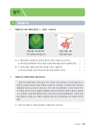 хичээл 10 189
1	 다음을 읽고 읽은 내용과 같으면 ○, 다르면 ×하십시오.
1등급 제품 사용
1등급 절약 습관
대중교통, 타면 탈수록 	
우리 경제는 밝아집니다.
(1)	 ① 대중교통을이용할수록 경제가좋아질거라는내용의포스터이다.     	 (        )
	 ② 에너지를절약하려면어두운때보다밝을때에대중교통을이용해야한다.	 (        )
(2)	 ① 비싸고좋은제품이에너지를절약할수있는제품이다.	 (        )
	 ② 에너지소비효율등급이 높을수록에너지를절약할수있다.	 (        )
2	 다음을 읽고 질문에 알맞은 답을 하십시오.
‘티끌 모아 태산’이라는 말이 있다. 이는 아무리 작은 것이라도 모으면 모을수록 나
중에 큰 덩어리가 된다는 것을 비유하는 표현이다. 과거에는 이 말처럼 작은 것이라도
알뜰살뜰 아껴 쓰고 한 푼 두 푼 모으는 것이 가장 큰 보람이었다. 그러나 무조건 아끼
며 지출을 줄이던 부모님 세대의 절약법은 이제 21세기에서는 통하지 않는다. 합리적
으로 소비하고 아낄 때는 확실히 아끼는 것이 바로 21세기형 절약법이다. 그래서 요즘
에는 할인이나 세일 소식, 재테크 정보들을 알려 주는 인터넷 블로그나 카페가 인기가
많다.
(1)	 ‘티끌모아태산’은무엇을비유하는표현입니까? 쓰십시오.
	
	
알아봅시다1
읽기
(1)	 (2)	
����������� 4_��(��) 2�_2�.indb 189 2013-10-02 �� 3:37:27
 