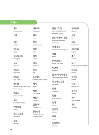 196
굴비
хатаасан загас
기름
тос
닳다
элэгдэх
덩어리
гулууз
뒷짐을 지다
ачаа үүрэх
등급
зэрэглэл
리모컨
удирдлага
매달다
зүүх, өлгөх
멀티탭
мальтитэб, гар утасны үсэг
бичих систем
명세서
үнийн жагсаалт
물자
бараа бүтээгдэхүүн
반복하다
давтах
발전시키다
хөгжүүлэх
부채
дэвүүр
비유하다
харьцуулах
빼다
хасах
뽑다
сонгох, таслах
사항
зүйл
세기
тоолох
세대
үеийнхэн
센터
төв
소용없다
нэмэргүй, хэрэгцээгүй
시기
цаг үе
시청
үзэх сонсох
시청자
үзэгчид
실천하다
хэрэгжүүлэх
알뜰살뜰
хэмнэлттэйгээр,
тооцоотойгоор
용돈 기입장
хэрэглээний мөнгөний
тооцооны дэвтэр
운동(아나바다운동)
хөдөлгөөн (Анабада
хөдөлгөөн)
원격 조정
холын зайнаас тохируулах
유럽
Европ
이루어지다
биелэх, бий болох
이면지
хоёр тал
(운동이) 일어나다
(хөдөлгөөн) гарах, өрнөх
전기가 나가다
тог тасрах
전력
эрчим хүч
전원
асаах товчлуур
절다
нэвчих
절이다
давслах
제사
тахил
진정하다
жинхэнэ
참여하다
оролцох
천장
тааз
체온
биеийн хэм
쳐다보다
ширтэх
충전
цэнэглэх
태산
өндөр уул, барагдахгүй их
태우다
шатаах
통하다
нэвтрэх
티끌
хумхын тоос
플러그
залгуур
형식
хэлбэр, загвар
횟수
давтамж
새 단어
����������� 4_��(��) 2�_2�.indb 196 2013-10-02 �� 3:37:30
 
