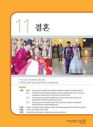 11	결혼
1	위사진은무엇에대한것입니까?
2	여러분나라의결혼풍습에대하여이야기해봅시다.
학습목표
과제	 말하기	 Хүслээ хэлэх, гэрлэлтийн талаарх янз бүрийн асуудлын талаар хэлэлцэх
		 듣기	 Аз жаргалтай гэр бүлийн амьдралын нууцын талаар яриа сонсох, ганц бие
амьдралын талаар авсан санал асуулгын тухай сонсох
		 읽기	Солонгосын орчин үеийн хуримын ёслолын дэг ёсны тухай, гэрлэлтийн
мэдээллийн компаний тухай бичвэр унших
		 쓰기	 Хань сонголтын нөхцөлийн тухай, эсрэг хүйсийн хүнийхээ талаар ямар
бодолтой байгаа тухай бичвэр унших
어휘	Гэрлэлт, эр эмийн үерхэл харьцаа, хурим, гэр бүлийн амьдралтай холбоотой үг хэллэг
문법	-다면, -(으)ㄹ 텐데, -(으)ㄹ까 봐
문화	 Солонгосын залуучуудын гэрлэлтийн талаарх үзэл бодол
KB Kookmin Bank
����������� 4_��(��) 2�_2�.indb 197 2013-10-02 �� 3:37:30
 