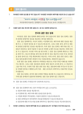 хичээл 11 209
1 여러분은 아래의 광고를 본 적이 있습니까? 여러분은 여러분의 배우자를 어떻게 만나고 싶습니까?
“우리가 여러분의 이상형을 찾아 드리겠습니다!”
여러분에게어울리는상대방의프로필을무료로보내드리겠습니다.
2 다음은 결혼 정보 회사에 대한 글입니다. 잘 읽고 질문에 답하십시오.
한국의 결혼 정보 업체
여러분은 결혼 정보 업체에 대해 들어본 적이 있습니까? 결혼 정보 업체는 결혼
과 관련된 종합적인 정보를 제공하는 회사를 말합니다.
결혼 정보 업체에서는 자신이 원하는 이상형에 맞는 배우자에 대한 정보를 제공
해 주고 그 사람과 맞선을 볼 수 있도록 해 줍니다. 그리고 결혼 절차, 준비 등 결혼
에 관련된 종합적인 정보를 제공합니다. 특히 결혼 정보 업체는 배우자를 찾는 사
람들이 편리하고 쉽게 이용할 수 있도록 다양한 교제의 장소를 제공하는 데에 중점
을 두고 있습니다. 이러한 서비스를 받으려면 그 결혼 정보 업체에 회원으로 가입
을 하여 어느 정도의 회비를 내야 하는데 배우자 정보 제공이나 맞선 주선, 인터넷
을 통한 중매 등은 가입 회원에게만 제공되는 서비스이며, 결혼 관련 정보는 결혼
정보 업체 홈페이지에서 회원이 아닌 사람들에게도 개방되어 있습니다.
또한 결혼 정보 업체는 회원이나 비회원을 대상으로 비정기적인 이벤트를 개최하
기도 합니다. 그리고 결혼 정보업과 관련된 경영 정보의 조사와 분석, 1:1 만남이나
그룹 미팅 주선, 국내외 각종 결혼 관련 정보 제공, 결혼관에 대한 의식조사 및 분석
등 다양한 업무를 수행함으로써 미혼·재혼 남녀들의 과학적이고 합리적인 만남을
주선합니다.
결혼 정보 업체는 과거의 결혼 중매인 역할을 대신해 주고 있습니다. 한마디로 과
거에결혼중매인이있었다면현대에는결혼정보업체가있는것입니다.
(1) 결혼정보업체는무엇입니까? 간단하게쓰십시오.
(2) 결혼정보업체에서하는일이무엇입니까? 모두고르십시오.
ⓐ 결혼에대한정보를제공합니다.
ⓑ 이상형에맞는배우자에 대한정보를알려줍니다.
ⓒ 가입한회원이짝사랑하는사람과결혼할수있도록해줍니다.
ⓓ 결혼중매인들이인터넷에서자유롭게활동할수있도록해줍니다.
ⓔ 결혼관에대한의식조사를통해과학적이고합리적인만남을가능하게합니다.
3 여러분 나라에서는 어떻게 배우자를 만나고 결혼을 합니까? 친구들과 이야기해 보십시오.
읽어 봅시다2
����������� 4_��(��) 2�_2�.indb 209 2013-10-02 �� 3:37:32
 