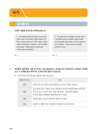 210
1	 아래의 내용을 한국어로 번역해 보십시오.
A	 Аз жаргалтай амьдарч чадахгүй
байх вий гэж санаа зовж байна уу?
Бүү санаа зовогтун. 365 хоног таны
санаа зовнилыг сонсож, гэр бүлийн
асуудлыг шийдвэрлэх компани
таны хажууд байна.
B	 Та өөртөө яг тохирох хүнээ олох
гэж байгаа бол манай гэрлэлтийн
мэдээллийн компанид элсэж орохыг
хүсч байна. Таны насны ханийг
сонгож өгье.
(1)	 A 	 (2)	 B
	 	 	
	 		
2	여러분은 배우자를 고를 때 무엇이 가장 중요하다고 생각합니까? 중요하다고 생각하는 항목을
쓰고 그 이유를 들어 배우자의 조건에 대한 글을 써 보십시오.
(1)	 먼저다음표에정리된내용을읽어보십시오.
배우자의 조건 이유
성격 성격이잘맞지않는다면평생같이살기가힘들것같다.
직업
돈을많이버는직업을가진사람보다자신의직업에대해자신감을
가지고있고자신이하는일을좋아하는사람이면좋겠다.
자신의일을사랑해야행복하게살수있다.
학벌 학벌이좋은것보다현명한사람이더좋다.
외모 잘생기고예쁜것은나에게는중요한조건이아니다.
알아봅시다1
쓰기
����������� 4_��(��) 2�_2�.indb 210 2013-10-02 �� 3:37:32
 