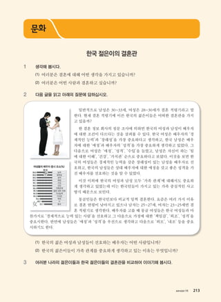 хичээл 11 213
1 생각해 봅시다.
(1) 여러분은 결혼에 대해 어떤 생각을 가지고 있습니까?
(2) 여러분은 어떤 사람과 결혼하고 싶습니까?
2 다음 글을 읽고 아래의 질문에 답하십시오.
일반적으로 남성은 30~33세, 여성은 28~30세가 결혼 적령기라고 말
한다. 현재 결혼 적령기에 이른 한국의 젊은이들은 어떠한 결혼관을 가지
고 있을까?
한 결혼 정보 회사의 설문 조사에 의하면 한국의 여성과 남성이 배우자
에 대한 조건이 다르다는 것을 살펴볼 수 있다. 한국 여성은 배우자의 ‘경
제적인 능력’과 ‘장래성’을 가장 중요하다고 생각하고, 한국 남성은 배우
자에 대한 ‘애정’과 배우자의 ‘성격’을 가장 중요하게 생각하고 있었다. 그
다음으로 여성은 ‘애정’, ‘성격’, ‘수입’을 들었고, 남성은 자신이 하는 ‘일
에 대한 이해’, ‘건강’, ‘가치관’ 순으로 중요하다고 보았다. 이것을 보면 한
국의 여성들은 경제적인 능력을 갖춘 장래성이 있는 남성을 배우자로 선
호하고, 한국의 남성들은 상대 배우자에 대한 애정을 갖고 좋은 성격을 가
진 배우자를 선호하는 것을 알 수 있었다.
이것 이외에 한국의 여성과 남성 모두 ‘가족 관계’에 대해서도 중요하
게 생각하고 있었는데 이는 한국인들이 가지고 있는 가족 중심적인 사고
방식 때문으로 보인다.
몽골인들은 한국인보다 비교적 일찍 결혼한다. 요즘은 여러 가지 이유
로 결혼 연령이 낮아지고 있으나 남자는 25~27세, 여자는 23~25세면 결
혼 적령기로 생각한다. 배우자를 고를 때 몽골 여성들은 한국 여성들과 마
찬가지로 ‘경제적으로 능력 있는 사람’을 선호하고 그 다음으로 가정에 대한 ‘책임감’, ‘외조’, ‘성격’을
중요시한다. 반면에 남성들은 ‘애정’과 ‘성격’을 우선으로 생각하고 다음으로 ‘외모’, ‘내조’ 등을 중요
시하기도 한다.
(1) 한국의 젊은 여성과 남성들이 선호하는 배우자는 어떤 사람입니까?
(2) 한국의 젊은이들이 가족 관계를 중요하게 생각하고 있는 이유는 무엇입니까?
3 여러분 나라의 젊은이들과 한국 젊은이들의 결혼관을 비교하여 이야기해 봅시다.
문화
한국 젊은이의 결혼관
хичээл 11 213
����������� 4_��(��) 2�_2�.indb 213 2013-10-02 �� 3:37:34
 