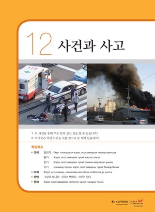 12	사건과 사고
1	위사진을통해무슨일이생긴것을알수있습니까?
2	여러분은이런사건을직접겪거나본적이있습니까?
학습목표
과제	 말하기	 Өөрт тохиолдсон хэрэг, осол аваарын талаар ярилцах
		 듣기	 Хэрэг, осол аваарын тухай мэдээ сонсох
		 읽기	 Хэрэг, осол аваарын тухай сонины мэдээлэл унших
		 쓰기	 Санаанд тодхон хэрэг, осол аваарын тухай бичвэр бичих
어휘	 Хэрэг, осол аваар, хэвлэлийн мэдээтэй холбоотой үг хэллэг
문법	 -아/어 보니까, -(으)ㄹ 뻔하다, -아/어 있다
문화	 Хэрэг, осол аваараас солонгос хүний чанарыг таних
KB Kookmin Bank
����������� 4_��(��) 2�_2�.indb 215 2013-10-02 �� 3:37:34
 