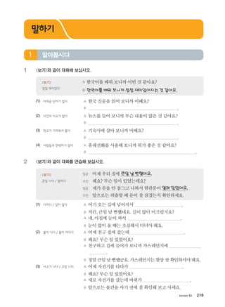 хичээл 12 219
1	 보기와 같이 대화해 보십시오.
	 A 한국어를배워보니까어떤것같아요?
	 B 한국어를배워보니까점점재미있어지는것같아요.
보기
점점 재미있다
(1)	 어려운 단어가 많다	 A 한국신문을읽어보니까어때요?
		 B .
(2)	 사건과 사고가 많다	 A 뉴스를들어보니까무슨내용이많은것같아요?
		 B .
(3)	 학교가 가까워서 좋다	 A 기숙사에살아보니까어때요?
		 B .
(4)	 사람들과 연락하기 쉽다	 A 휴대전화를사용해보니까뭐가좋은것같아요?
		 B .
2	 보기와 같이 대화를 연습해 보십시오.
	 빌궁	 어제우리집에 큰일날뻔했어요.
	 수진	 왜요? 무슨일이있었는데요?
	 빌궁	 제가문을안잠그고나와서현관문이 열려있었어요.
	 수진 	 앞으로는외출할때문이잘잠겼는지확인하세요.
보기
큰일 나다 / 열리다
(1)	 다치다 / 길이 얼다	 A 여기오는길에넘어져서 .
		 B 저런,큰일날뻔했네요.길이많이미끄럽지요?
		 A 네,아침에눈이와서 .
		 B 눈이많이올때는조심해서다녀야해요.
(2)	 불이 나다 / 불이 켜지다	 A 어제친구집에갔는데 .
		 B 왜요? 무슨일있었어요?
		 A 친구하고집에들어가보니까가스레인지에
.
		 B 정말큰일날뻔했군요.가스레인지는항상잘확인하셔야돼요.
(3)	 사고가 나다 / 고장 나다	 A 어제자전거를타다가 .
		 B 왜요? 무슨일있었어요?
		 A 새로자전거를샀는데바퀴가 .
		 B 앞으로는물건을사기전에잘확인해보고사세요.
알아봅시다1
말하기
����������� 4_��(��) 2�_2�.indb 219 2013-10-02 �� 3:37:34
 