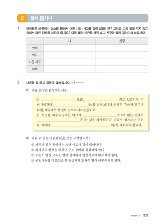 хичээл 12 223
1 여러분은 신문이나 뉴스를 통해서 어떤 사건·사고를 많이 접합니까? 그리고 그런 일을 겪지 않기
위해서 어떤 대책을 세워야 할까요? 다음 표의 빈칸을 채워 넣고 친구와 함께 이야기해 보십시오.
나 친구
언제
어디
사건·사고
대책
2 내용을 잘 듣고 질문에 답하십시오. CD2 TRACK 16
(1) 다음문장을완성하십시오.
① 요즘, 하고 있습니다. 지
난 3년간의 을/를 살펴보니까 전체의 73%가 강이나
하천,계곡에서발생한 것으로나타났습니다.
② 이것은 해수욕장과는 다르게 이/가 없는 곳에서
은/는 것을 의미합니다. 따라서 앞으로는 이러
한지역의 이/가세워져야합니다.
(2) 다음중들은내용과다른것은무엇입니까?
ⓐ 계곡과같은곳에서는조난사고가많이일어난다.
ⓑ 피서객의안전을위하여 구조장비를점검해야한다.
ⓒ 물놀이안전교육을빨리 실시해서안전사고에대처해야한다.
ⓓ 구조대원을대상으로한 응급처치교육이빨리이루어져야한다.
들어 봅시다2
����������� 4_��(��) 2�_2�.indb 223 2013-10-02 �� 3:37:35
 