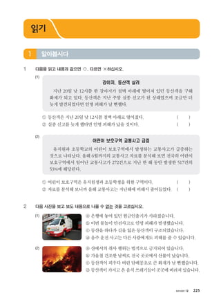 хичээл 12 225
1	 다음을 읽고 내용과 같으면 ○, 다르면 ×하십시오.
(1)	
강아지, 등산객 살려
지난 20일 낮 12시쯤 한 강아지가 절벽 아래에 떨어져 있던 등산객을 구해
화제가 되고 있다. 등산객은 지난 주말 실종 신고가 된 상태였으며 조금만 더
늦게 발견되었다면 인명 피해가 날 뻔했다.
	 ① 등산객은지난20일낮 12시쯤절벽아래로떨어졌다. 	 ( )
	 ② 실종신고를늦게했다면인명피해가났을것이다. 	 ( )
(2)	
어린이 보호구역 교통사고 급증
유치원과 초등학교의 어린이 보호구역에서 발생하는 교통사고가 급증하는
것으로 나타났다. 올해 6월까지의 교통사고 자료를 분석해 보면 전국의 어린이
보호구역에서 일어난 교통사고가 272건으로 지난 한 해 동안 발생한 517건의
53%에 해당된다.
	 ① 어린이보호구역은유치원생과초등학생을위한구역이다. 	 ( )
	 ② 자료를분석해보니까올해교통사고는지난해에비해서줄어들었다.	 ( )
2	 다음 사진을 보고 보도 내용으로 나올 수 없는 것을 고르십시오.
(1)	 	 ⓐ 은행에놓여있던현금인출기가사라졌습니다.
		 ⓑ 이번물놀이안전사고로인명피해가발생했습니다.
		 ⓒ 등산을하다가길을잃은등산객이구조되었습니다.
		 ⓓ 음주운전사고는다른사람에게도피해를줄수있습니다.
(2)	 	 ⓐ 산에서의취사행위는법적으로금지되어있습니다.
		 ⓑ 가을철건조한날씨로전국곳곳에서산불이났습니다.
		 ⓒ 등산객이피우다버린담배꽁초로큰화재가날뻔했습니다.
		 ⓓ 등산객이가지고온음식쓰레기들이곳곳에버려져있습니다.
알아봅시다1
읽기
����������� 4_��(��) 2�_2�.indb 225 2013-10-02 �� 3:37:35
 
