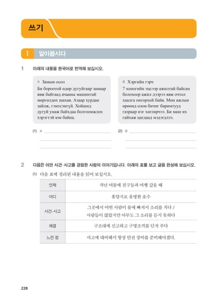 228
1	 아래의 내용을 한국어로 번역해 보십시오.
A	 Замын осол
Би бороотой өдөр дугуйгаар замаар
явж байгаад ачааны машинтай
мөргөлдөх шахав. Азаар хурдан
зайлж, гэмтсэнгүй. Хойшид
дугуй унаж байхдаа болгоомжлох
хэрэгтэй юм байна.
B	 Хэргийн гэрч
7 хоногийн эцсээр ажилтай байсан
болохоор ажил дээрээ явж очтол
хаалга онгорхой байв. Мөн ажлын
өрөөнд олон бичиг баримтууд
газраар нэг хөглөрчээ. Би маш их
гайхаж цагдаад мэдэгдлээ.
(1)	 A 	 (2)	 B
	 	 	
	 		
2	 다음은 어떤 사건·사고를 경험한 사람의 이야기입니다. 아래의 표를 보고 글을 완성해 보십시오.
(1)	 다음표에정리된내용을읽어보십시오.
언제 작년여름에친구들과여행갔을때
어디 휴양지로유명한호수
사건·사고
그곳에서어떤사람이물에빠져서소리를치다/
사람들이많았지만아무도그소리를듣지못하다
해결 구조대에신고하고구명조끼를던져주다
느낀 점 사고에대비해서항상안전장비를준비해야겠다.
알아봅시다1
쓰기
����������� 4_��(��) 2�_2�.indb 228 2013-10-02 �� 3:37:36
 