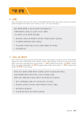 хичээл 13 235
	 -도록
Үйл үг болон зарим тэмдэг үйл үгэнд залгаж, гол өгүүлбэрийн үйлийн зорилго, арга хэрэгсэл, үзүүлэлт, хэр хэмжээ,
цагийн хязгаарыг илтгэнэ. Монгол хэлнээ “-хийн тулд, -тлаа4
, -тал4
” зэрэг утгаар буудаг.
좋은대학에입학할수있도록열심히공부하겠습니다.
시험에붙었다는말을듣고눈물이나도록기뻤다.
그는몸살이나도록열심히일을했다.
A 한국에서는밤늦도록학원에서공부하는학생들이많다고들었어요.
B 네,대학에진학하려면어쩔수없어요.
A 부모님께서걱정하지않으시도록고향에전화를자주하세요.
B 네,알겠습니다.
	 -(으)ㄴ/는 데다가
Үйл үг болон тэмдэг үйл үг, нэр үгэнд залгаж, өмнөх үйлдэл, нөхцөл байдал дээр өөр нэг үйлдэл, нөхцөл байдал
хавсарч хэр хэмжээ гүнзгийрч буйг илтгэнэ. Монгол хэлний “ -хийн хажуугаар, -хийн хамт” гэсэн хэллэгтэй утга
дүйнэ. Тэмдэг үйл үг, нэр үгийн үндэс эгшгээр төгсвөл -ㄴ 데다가, гийгүүлэгчээр төгсвөл -은 데다가-г залгана.
Үйл үг одоо цагийн хэлбэрт байвал -는 데다가, өнгөрсөн цагийн хэлбэрт эгшгээр төгсвөл -ㄴ 데다가, гийгүүлэгчээр
төгсвөл -은 데다가-г тус тус залгана.
한국은입시경쟁이치열한데다가교육열도높아서사교육을많이받아요.
교통이불편한데다가멀어서학교근처로이사하려고해요.
설렁거씨는예쁜데다가성격도좋아서친구들에게인기가많아요.
A 한국고등학생들은집에너무늦게들어가는것같아요.
B 학교에서늦게까지공부하는데다가학원까지다녀서그래요.
A 왜이렇게늦게왔어요?
B 늦게일어난데다가길이막혀서늦었어요.
기본 문법
����������� 4_��(��) 2�_2�.indb 235 2013-10-02 �� 3:37:37
 