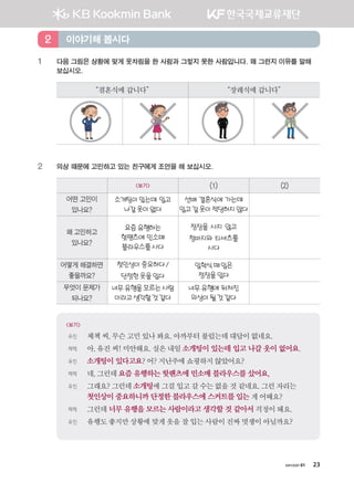 хичээл 01 23
1 다음 그림은 상황에 맞게 옷차림을 한 사람과 그렇지 못한 사람입니다. 왜 그런지 이유를 말해
보십시오.
“결혼식에갑니다” “장례식에갑니다”
2 의상 때문에 고민하고 있는 친구에게 조언을 해 보십시오.
보기 (1) (2)
어떤 고민이
있나요?
소개팅이있는데 입고
나갈옷이없다
선배 결혼식에 가는데
입고갈옷이적당하지않다
왜 고민하고
있나요?
요즘유행하는
핫팬츠에 민소매
블라우스를사다
정장을 사지 않고
청바지와 티셔츠를
사다
어떻게 해결하면
좋을까요?
첫인상이중요하다/
단정한옷을입다
입학식때입은
정장을입다
무엇이 문제가
되나요?
너무유행을모르는사람
이라고생각할것같다
너무유행에 뒤처진
의상이될것같다
보기
유진 체첵씨,무슨고민있나봐요.아까부터불렀는데대답이없네요.
체첵 아,유진씨!미안해요.실은내일소개팅이 있는데 입고 나갈 옷이 없어요.
유진 소개팅이 있다고요? 어? 지난주에쇼핑하지않았어요?
체첵 네,그런데요즘 유행하는 핫팬츠에 민소매 블라우스를 샀어요.
유진 그래요?그런데소개팅에그걸입고갈수는없을것같네요.그런자리는
첫인상이 중요하니까 단정한 블라우스에 스커트를 입는 게어때요?
체첵 그런데 너무 유행을 모르는 사람이라고 생각할 것 같아서 걱정이돼요.
유진 유행도좋지만상황에맞게옷을잘입는사람이진짜멋쟁이아닐까요?
이야기해 봅시다2
����������� 4_��(��) 2�_2�.indb 23 2013-10-02 �� 3:36:40
 