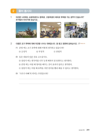 хичээл 13 241
1	여러분 나라에도 초등학생이나 중학생, 고등학생이 해외로 유학을 가는 경우가 있습니까? 	
친구들과 이야기해 보십시오.
2	 다음은 조기 유학에 대해 의견을 나누는 대화입니다. 잘 듣고 질문에 답하십시오. CD2 TRACK 20
(1)	 준영씨는조기유학에대해어떻게생각하고있습니까?
	 ⓐ 긍정적 ⓑ 부정적 ⓒ 중립적
(2)	 들은내용과다른것을고르십시오.
	 ⓐ 설렁거씨는한국어를너무늦게배워서잘못한다고생각한다.
	 ⓑ 준영씨는어릴때영어를배우는것이효과가있다고생각한다.
	 ⓒ 설렁거씨는어릴때유학을가면언어를빨리배울수있다고생각한다.
(3)	 ‘기러기아빠’의의미는무엇입니까?
	
	
들어 봅시다2
����������� 4_��(��) 2�_2�.indb 241 2013-10-02 �� 3:37:38
 