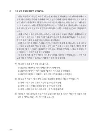 244
3	 다음 글을 잘 읽고 질문에 답하십시오.
	
저는 초등학교 2학년인 아들과 여섯 살 된 딸을 둔 회사원입니다. 아무리 바빠도 되
도록 저녁 식사는 가족과 함께해야 한다고 생각합니다. 식사를 함께 하는 것도 중요한
일인 데다가 가정교육의 한 방법으로 식사 시간을 이용하면 좋은 점이 많기 때문입니
다. 저희 아버지는 매우 가정적인 분이셨는데, 늘 ‘가족이 함께 식사를 하는 것은 단지
밥을 먹는 것 이상으로 구성원 모두의 가족애를 느끼는 소중한 자리’라고 말씀하셨습
니다.
식사 시간은 단순히 밥을 먹는 시간이 아니라 교육의 효과도 있다고 생각합니다. 정
서적으로 안정된 아이가 학습 능력 면에서도 뛰어날 수 있기 때문입니다. 식사 후에는
편안한 분위기에서 공부하도록 아이들을 유도합니다.
또한 식사 시간을 말하는 능력을 키우는 기회로도 활용할 수 있습니다. 밥을 먹으며
아이들이 되도록 많은 말을 하도록 이끌면 자연스럽게 아이들의 생활과 생각을 알 수
있습니다. 밥 먹는 자리가 아니었으면 공부라고 생각해 거부감을 느꼈을 화제들도 식
사 자리에서는 자연스럽게 받아들입니다.
이 때문에 저희 집 저녁 식탁에서는 항상 즐거운 토론이 이루어집니다. 이러한 가정
교육 덕분에 아이들이 또래보다 어휘력이 좋은 것 같습니다.
(1)	 위글의내용과같은것을고르십시오.
	 ⓐ 글쓴이는웬만하면저녁 식사는가족과함께한다.
	 ⓑ 글쓴이의아버지는식사 시간을밥먹는시간으로생각하셨다.
	 ⓒ 글쓴이의아이들이어휘력이좋은것은공부를많이시켜서이다.
(2)	 위글을쓴사람이저녁식사시간을중요하게생각하는이유는무엇입니까?
	 ⓐ 저녁식사시간이교육의 시간이될수있기때문에
	 ⓑ 저녁식사시간에는대화를많이할수있기때문에
	 ⓒ 저녁식사를같이해야가족애를느낄수있기때문에
(3)	여러분은어떤가정교육관을가지고있습니까? 결혼후아이가생긴다면어떻게가정
교육을시키고싶습니까?이야기해보십시오.
����������� 4_��(��) 2�_2�.indb 244 2013-10-02 �� 3:37:38
 