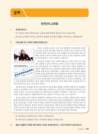 хичээл 13 249
1 생각해 봅시다.
(1) 여러분 나라의 학부모들은 교육에 대해 어떠한 생각을 가지고 있습니까?
(2) 높은 교육열이 미치는 긍정적인 영향과 부정적인 영향은 무엇이라고 생각합니까?
2 다음 글을 읽고 아래의 질문에 답하십시오.
한국의 교육열이 높다는 것은 국내 언론뿐만 아니라 해외 언론에
까지 종종 보도될 만큼 많은 사람들이 인정하고 있는 부분이다. 학교
의 양적인 팽창, 각급 학교의 높은 진학률과 고등교육기관의 높은 취
학률, GNP당 교육비 지출액이 매우 높다는 점 등은 한국인의 교육열
을 이야기할 때 그 근거로 내세우는 것들이다.
한국인의 교육열이 다른 나라에 비해 높은 이유는 여러 가지 측면
에서 살펴볼 수 있다. 역사적으로 한국은 교육과 신분이 밀접한 연관
성이 있어 왔는데 조선 시대까지는 교육이 높은 신분을 증명하는 것
이었다. 개화기에 이르러 신분제도가 없어지면서 교육에 대한 열의는
출세를 위한 욕구로 변형되었다. 근대에 와서는 경제 성장에 필요한
인재의 공급을 위해 학교교육이 강화되면서 학벌과 학력을 중요한 요
소로 보게 되었다고 한다. 또한 학력을 높게 평가하는 것이 교육 경쟁
을 낳고 교육에 대한 수요를 확대시키게 된 것이라고 설명한다. 그리
고 사회 문화적인 측면에서는 물적 자원이 빈약한 한국에서는 인적 자원이 매우 중요한데 인적 자
원의 조건이 바로 높은 교육 수준인 것이다.
한국인의 높은 교육열은 한국의 교육정책 및 제도에 많은 영향을 미치면서 세계적으로 유례없이
급속한 교육 팽창을 이루는 데 큰 역할을 했고, 결과적으로 이것이 한국 경제성장의 원동력으로 간
주되기도 한다. 그러나 다른 한편으로는 세계 최고의 교육열이 ‘치맛바람’, ‘고액 과외’, ‘조기 유학’
이라는 말들로 대표되는 사회문제를 일으키는 원인으로 지적되고 있는 것도 사실이다.
몽골은 1990년 이전 사회주의 체제에서는 대학교육까지 무료로 국가에서 지원해 주었다. 하지만
체제가 바뀌면서 중등교육까지만 의무교육으로 정하여 대학 교육은 유료화되었다. 그렇지만 대학교
를 안 나오면 좋은 직장을 구하기가 힘들기 때문에 아이들을 대학교에 보내려는 부모들이 늘어 생
계를 이어가기 힘들어도 집안의 가축이나 재산을 팔아서 대학 등록금을 마련해 자녀들을 대학교에
보내는 부모들이 종종 있다. 또한 경제적으로 여유가 있는 부모들은 자녀들을 해외로 유학을 보내는
등 몽골에서도 체제가 바뀐 최근 20년 동안 교육에 대한 의식 및 교육열이 많이 달라졌다.
고 사회 문화적인 측면에서는 물적 자원이 빈약한 한국에서는 인적 자원이 매우 중요한데 인적 자
(1) 한국인의 교육열이 높은 이유는 무엇입니까?
(2) 한국인의 교육열이 미치는 부정적인 영향은 무엇입니까?
3 몽골 사람들의 교육에 대한 열의는 어떤지 생각해 봅시다. 그리고 한국과 비교해 봅시다.
문화
한국인의 교육열
хичээл 13 249
����������� 4_��(��) 2�_2�.indb 249 2013-10-02 �� 3:37:39
 
