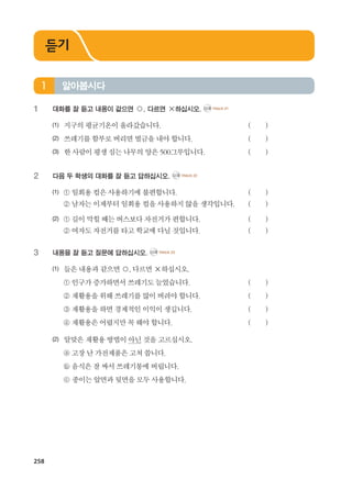 258
1	 대화를 잘 듣고 내용이 같으면 ○, 다르면 ×하십시오. CD2 TRACK 21
(1)	 지구의평균기온이올라갔습니다. 			 ( )
(2)	 쓰레기를함부로버리면벌금을내야합니다. 	 	 ( )
(3)	 한사람이평생심는나무의양은500그루입니다. 		 ( )
2	 다음 두 학생의 대화를 잘 듣고 답하십시오. CD2 TRACK 22
(1)	 ① 일회용컵은사용하기에 불편합니다. 		 ( )
	 ② 남자는이제부터일회용 컵을사용하지않을생각입니다. 	 ( )
(2)	 ① 길이막힐때는버스보다 자전거가편합니다. 	 	 ( )
	 ② 여자도자전거를타고학교에다닐것입니다. 		 ( )
3	 내용을 잘 듣고 질문에 답하십시오. CD2 TRACK 23
(1)	 들은내용과같으면○,다르면×하십시오.
	 ① 인구가증가하면서쓰레기도늘었습니다. 		 ( )
	 ② 재활용을위해쓰레기를 많이버려야합니다. 		 ( )
	 ③ 재활용을하면경제적인 이익이생깁니다. 		 ( )
	 ④ 재활용은어렵지만꼭해야합니다. 		 ( )
(2)	 알맞은재활용방법이아닌것을고르십시오.
	 ⓐ 고장난가전제품은고쳐 씁니다.
	 ⓑ 음식은잘싸서쓰레기통에버립니다.
	 ⓒ 종이는앞면과뒷면을모두사용합니다.
알아봅시다1
듣기
����������� 4_��(��) 2�_2�.indb 258 2013-10-02 �� 3:37:41
 