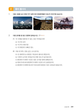 хичээл 14 259
1	 다음 그림을 보고 현재 지구 상에 어떤 환경문제들이 있는지 이야기해 보십시오.
2	 다음 강의를 잘 듣고 질문에 답하십시오. CD2 TRACK 24
(1)	 이시계를통해알수있는것은무엇입니까?
	 ⓐ 지구의나이
	 ⓑ 지구의쓰레기양
	 ⓒ 지구환경이나빠진정도
(2)	 다음중맞는것을모두고르십시오.
	 ⓐ 전세계적으로환경은작년보다좋아진편입니다.
	 ⓑ 시계가12시에가까울수록위험정도가높아집니다.
	 ⓒ 환경위기시계의시간은 설문조사를통해정해집니다.
	 ⓓ 현재우리나라환경위기시계의시간은9시22분입니다.
	 ⓔ 환경위기시계에따르면 우리나라의환경은다른나라보다좋습니다.
들어 봅시다2
����������� 4_��(��) 2�_2�.indb 259 2013-10-02 �� 3:37:41
 
