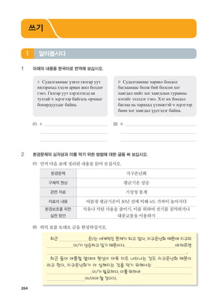 264
1 아래의 내용을 한국어로 번역해 보십시오.
A Судалгаанаас үзвэл гялгар уут
нялзрахад хэдэн арван жил болдог
гэнэ. Гялгар уут хэрэглэхэд ая
тухтай ч эсрэгээр байгаль орчныг
бохирдуулдаг байна.
B Судалгаанаас харвал боодол
баглаанаас болж бий болсон хог
хаягдал нийт хог хаягдлын гуравны
нэгийг эзэлдэг гэнэ. Хэт их боодол
баглаа нь харахад үзэмжтэй ч эсрэгээр
бөөн хог хаягдал үүсгэдэг байна.
(1) A (2) B
2 환경문제의 심각성과 이를 막기 위한 방법에 대한 글을 써 보십시오.
(1) 먼저다음표에정리된내용을읽어보십시오.
환경문제 지구온난화
구체적 현상 평균기온상승
관련 자료 기상청통계
자료의 내용 여름철평균기온이30년전에비해4도가까이높아지다
환경보호를 위한
실천 방안
석유나석탄사용을줄이기,이를위하여전기를절약하거나
대중교통을이용하기
(2) 위의표를토대로글을완성하십시오.
최근 은/는 세계적인 문제가 되고 있다. 지구온난화 때문에 지구의
이/가 상승하고 있기 때문이다. 에 따르면
.
최근 들어 여름철 열대야 현상이 더욱 자주 나타나는 것도 지구온난화 때문이
라고 한다. 지구온난화가 더 심해지는 것을 막기 위해서는
이/가 필요하다. 이를 위하여
아/어야 할 것이다.
알아봅시다1
쓰기
����������� 4_��(��) 2�_2�.indb 264 2013-10-02 �� 3:37:41
 