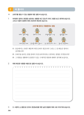 266
※ 쓰레기를 줄일 수 있는 방법에 대한 글을 써 보십시오.
1 여러분이 얼마나 환경을 보호하는 생활을 하고 있는지 아래 그림을 보고 생각해 보십시오.
그리고 다음의 질문에 대해 간단하게 메모해 보십시오.
(1) 몽골에서는쓰레기때문에어떤문제가생깁니까? 그리고그문제들은얼마나
심각합니까?
(2) 쓰레기를줄이는방법중에서가장효과적이라고생각하는방법은무엇입니까?
(3) 그방법을생활에서실천할수있는구체적인방법에대해서생각해보십시오.
2 위에 메모한 내용을 바탕으로 글을 써 보십시오.
3 3~4명씩 소그룹으로 모여서 환경보호를 위한 실천 방법에 대해 서로 이야기해 보십시오.
써 봅시다2
쓰레기를 줄이고 재활용하는 방법
쓰레기 분리 배출 장바구니쇼핑 리필제품의 사용 일회용품 자제
과대 포장 자제 음식물쓰레기 줄이기 옷, 장난감 다시 쓰기 종이는 뒷면까지
1 2 3 4
5 6 7 8
����������� 4_��(��) 2�_2�.indb 266 2013-10-02 �� 3:37:42
 