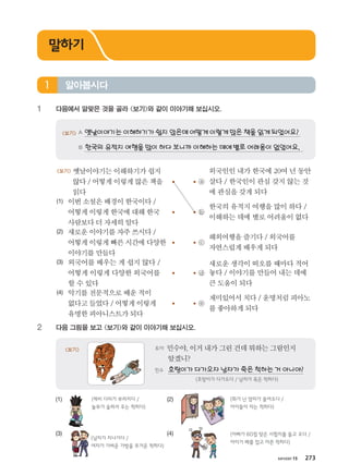 хичээл 15 273
1 다음에서 알맞은 것을 골라 보기와 같이 이야기해 보십시오.
보기 A 옛날이야기는이해하기가쉽지않은데어떻게이렇게많은책을읽게되었어요?
B 한국의유적지여행을많이하다보니까이해하는데에별로어려움이없었어요.
보기 옛날이야기는이해하기가쉽지
않다/어떻게이렇게많은책을
읽다
ⓐ
외국인인 내가 한국에 20여 년 동안
살다 / 한국인이 관심 갖지 않는 것
에 관심을 갖게 되다
(1) 이번소설은배경이한국이다/
어떻게이렇게한국에대해한국
사람보다더자세히알다
ⓑ
한국의 유적지 여행을 많이 하다 /
이해하는 데에 별로 어려움이 없다
(2) 새로운이야기를자주쓰시다/
어떻게이렇게빠른시간에다양한
이야기를만들다
ⓒ
해외여행을즐기다/ 외국어를
자연스럽게배우게되다
(3) 외국어를 배우는 게 쉽지 않다 /
어떻게 이렇게 다양한 외국어를
할 수 있다
ⓓ
새로운 생각이 떠오를 때마다 적어
놓다 / 이야기를 만들어 내는 데에
큰 도움이 되다
(4) 악기를전문적으로배운적이
없다고들었다/어떻게이렇게
유명한피아니스트가되다
ⓔ
재미있어서치다/ 운명처럼피아노
를좋아하게되다
2 다음 그림을 보고 보기와 같이 이야기해 보십시오.
토야 민수야,이거내가그린건데뭐하는그림인지
알겠니?
민수 호랑이가다가오자남자가죽은척하는거아니야?
(호랑이가 다가오다 / 남자가 죽은 척하다)
보기
(1) (2)
(3) (4)
알아봅시다1
말하기
ⓐ
ⓑ
(제비 다리가 부러지다 /
놀부가 슬퍼서 우는 척하다)
(화가 난 엄마가 들어오다 /
아이들이 자는 척하다)
(남자가 지나가다 /
여자가 가벼운 가방을 무거운 척하다)
(아빠가 60점 맞은 시험지를 들고 오다 /
아이가 배를 잡고 아픈 척하다)
����������� 4_��(��) 2�_2�.indb 273 2013-10-02 �� 3:37:43
 