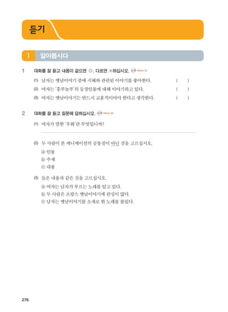 276
1	 대화를 잘 듣고 내용이 같으면 ○, 다르면 ×하십시오. CD2 TRACK 25
(1)	 남자는옛날이야기중에지혜와관련된이야기를좋아한다.		 ( )
(2)	 여자는‘흥부놀부’의등장인물에대해이야기하고있다.			 ( )
(3)	 여자는옛날이야기는반드시 교훈적이어야한다고생각한다.		 ( )
2	 대화를 잘 듣고 질문에 답하십시오. CD2 TRACK 26
(1)	 여자가말한‘우화’란무엇입니까?	
	
(2)	 두사람이본애니메이션의공통점이아닌것을고르십시오.
	 ⓐ 인물
	 ⓑ 주제
	 ⓒ 내용
(3)	 들은내용과같은것을고르십시오.
	 ⓐ 여자는남자가부르는노래를알고있다.
	 ⓑ 두사람은프랑스옛날이야기에관심이많다.
	 ⓒ 남자는옛날이야기를소재로한노래를불렀다.
알아봅시다1
듣기
����������� 4_��(��) 2�_2�.indb 276 2013-10-02 �� 3:37:44
 
