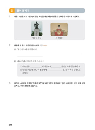 278
1	 다음 그림을 보고 그림 속에 있는 사람은 어떤 사람이었을지 친구들과 이야기해 보십시오.
2	 대화를 잘 듣고 질문에 답하십시오. CD2 TRACK 29
(1)	 ‘위인전’이란무엇입니까?
	
	
(2)	 다음빈칸에알맞은말을쓰십시오.
	
① 이순신은 의장군이며, 은/는그가만든배이다.
② 남자는이순신장군이 전쟁에서 을/를아주인상적으로
보았다.
3	여러분 나라에도 한국의 ‘이순신 장군’과 같은 영웅이 있습니까? 어떤 사람인지, 어떤 일을 하였
는지 조사하여 발표해 보십시오.
들어 봅시다2
이순신장군 세종대왕
����������� 4_��(��) 2�_2�.indb 278 2013-10-02 �� 3:37:44
 