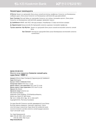 몽골인을 위한 종합 한국어
Монгол хүнд зориулсан Солонгос хэлний цогц
сурах бичиг 4
Зохиогч И Ёнгсүг/Банг Сонгвөн/Д. Эрдэнэсүрэн/Д. Сайнбилэгт
Зураг Wishingstar
Бүтээгч CMASS COMMUNICATION
Анхдугаар хэвлэл 2010 оны 1-р сар
Дахин хэвлэл 1 дэх удаагийнх 2011 оны 12-р сар
Дахин хэвлэл 2 дахь удаагийнх 2013 оны 9-р сар
Эрхлэгч Юү Хёнсог
Эрхэлсэн газар Солонгос сан
The Korea Foundation
Diplomatic Center Building, 2558 Nambusunhwanno,
Seocho-gu, Seoul 137-863, Korea
Tel : 82-2-2046-8535 Fax : 82-2-3463-6075
Copyright©2010, The Korea Foundation
Эл сурах бичгийг Солонгос сангийн зөвшөөрөлгүй хэсэг болон
бүхлээр хувилж олшруулах, хэвлэхийг хориглоно. Гэмтэл
согогтой номыг сольж өгнө. Сурах бичигтэй холбоотой санал
хүсэлтээ Солонгос сангийн солонгос хэлний асуудал эрхэлсэн
тасагт илгээхийг хүсье.
Үнэ: Зарж борлуулахгүй
ISBN: 978-89-5995-209-0 18710
978-89-5995-798-9 (сэт)
http://www.kf.or.kr
Зохиогчдын танилцуулга
И Ёнгсүг Ханянг их сургуулийн Олон улсын хэлний институтын профессор∙Солонгос хэл боловсролын
салбарын дарга, Олон улсын Солонгос хэл боловсролын нийгэмлэгийн дэд ерөнхийлөгч
Банг Сонгвөн Гёнгхый Зайны их сургуулийн Солонгос хэл-соёлын тэнхимийн эрхлэгч, Олон улсын
Солонгос хэл боловсролын нийгэмлэгийн удирдах зөвлөлийн гишүүн
Д. Сайнбилэгт МУИС-ийн ГХСС-ийн дэд захирал, Улаанбаатар-2 Сэжун институтын захирал
Д. Эрдэнэсүрэн Хүмүүнлэгийн Их Сургуулийн солонгос судлалын тэнхимийн профессор
Туслах ажилтан:	 Жу Юүгёнг Ханянг их сургуулийн Олон улсын хэлний институтийн солонгос хэлний
багш
	 Бак Сөнхый Гёнгхый их сургуулийн Олон улсын боловсролын институтийн солонгос
хэлний багш
	
00��_��4_���(2�_2�).indd 2 2013-10-17 �� 2:39:06
 