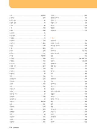조화.......................................................................................... 160, 250
존중하다........................................................................................... 214
졸업 증명서........................................................................................ 90
종량제 봉투........................................................................................ 72
주거지................................................................................................. 88
주례................................................................................................... 198
주례사............................................................................................... 198
주문하다............................................................................................. 72
주민 센터............................................................................................ 72
주방용품............................................................................................. 72
주선하다........................................................................................... 214
주요 뉴스.......................................................................................... 216
주인공............................................................................................... 270
주제................................................................................................... 270
줄거리............................................................................................... 270
줄다리기 .......................................................................................... 127
중고품.........................................................................................72, 180
중등교육........................................................................................... 234
중매결혼........................................................................................... 198
중소기업........................................................................................... 162
중점을 두다...................................................................................... 214
증가하다........................................................................................... 214
증권회사........................................................................................... 162
증명사진............................................................................................. 72
지각................................................................................................... 162
지구온난화....................................................................................... 252
지루하다............................................................................................. 54
지속적............................................................................................... 160
지원................................................................................................... 160
지원 동기............................................................................................ 90
지원서................................................................................................. 90
지원서를 쓰다.................................................................................... 90
지원하다........................................................................................... 250
지저분하다......................................................................................... 52
지정되다.....................................................................................88, 250
지출................................................................................................... 181
지출하다........................................................................................... 250
지혜담............................................................................................... 270
지혜롭다........................................................................................... 286
직종..................................................................................................... 90
진급하다........................................................................................... 106
진열대............................................................................................... 268
진정하다........................................................................................... 196
진정한............................................................................................... 286
집안일을 하다.................................................................................... 36
집중호우........................................................................................... 216
짜증이 나다........................................................................................ 54
짝사랑............................................................................................... 214
찜질방............................................................................................... 142
찜질하다........................................................................................... 232
[ ㅊ ]
차려입다............................................................................................. 18
차례를 지내다.................................................................................. 126
(회사를) 차리다............................................................................... 178
차장................................................................................................... 163
참여하다.....................................................................................52, 196
창문이 깨지다.................................................................................. 108
창업................................................................................................... 106
창의적..............................................................................144, 160, 250
창조적...................................................................................... 160, 250
창피하다............................................................................................. 54
채용 정보............................................................................................ 90
책임..................................................................................................... 52
챙기다................................................................................................. 52
처녀................................................................................................... 286
처리..................................................................................................... 88
천생연분........................................................................................... 214
천장................................................................................................... 196
철저하다............................................................................................. 34
첫인상............................................................................................... 178
청년층............................................................................................... 106
청소기를 돌리다................................................................................ 36
청첩장............................................................................................... 198
청하다............................................................................................... 178
체력을 키우다.................................................................................. 144
체류..................................................................................................... 88
체온................................................................................................... 196
체험................................................................................................... 144
쳐다보다........................................................................................... 196
초등교육........................................................................................... 234
초하루............................................................................................... 142
촌스럽다............................................................................................. 18
총각................................................................................................... 286
총무부............................................................................................... 163
334 Hg.vjglm
����������� 4_��(��) 2�_2�.indb 334 2013-10-02 �� 3:37:49
 
