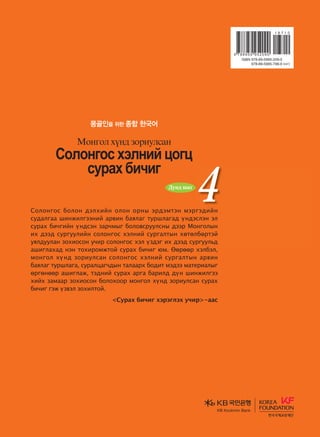 4
4
4
И Ёнгсүг / Банг Сонгвөн
Д. Эрдэнэсүрэн / Д. Сайнбилэгт
Солонгос хэлийг бүтээлчээр сурах
монгол хүнд зориулсан сурах бичиг
몽골인을 위한 종합 한국어
2 Audio CDs 
дасгалын ном
Vklkyukv htlyna wkuw
vejgh dnxnu
Bkyukl hoy; pkjnelvgy
Vklkyukvhtlynawkuw
vejghdnxnu
Bkyuklhoy;pkjnelvgyИЁнгсүг/БангСонгвөн
Д.Эрдэнэсүрэн
Д.Сайнбилэгт
Солонгос болон дэлхийн олон орны эрдэмтэн мэргэдийн
судалгаа шинжилгээний арвин баялаг туршлагад үндэслэн эл
сурах бичгийн үндсэн зарчмыг боловсруулсны дээр Монголын
их дээд сургуулийн солонгос хэлний сургалтын хөтөлбөртэй
уялдуулан зохиосон учир солонгос хэл үздэг их дээд сургуульд
ашиглахад нэн тохиромжтой сурах бичиг юм. Өөрөөр хэлбэл,
монгол хүнд зориулсан солонгос хэлний сургалтын арвин
баялаг туршлага, суралцагчдын талаарх бодит мэдээ материалыг
өргөнөөр ашиглаж, тэдний сурах арга барилд дүн шинжилгээ
хийх замаар зохиосон болохоор монгол хүнд зориулсан сурах
бичиг гэж үзвэл зохилтой.
Сурах бичиг хэрэглэх учир-аас
Дунд шат
Дунд шат
Дундшат
KB Kookmin BankKB Kookmin Bank
KBKookminBank
���� �� ����� 4_��(��)2�2�.indd 1 2013-10-17 �� 3:05:42
 