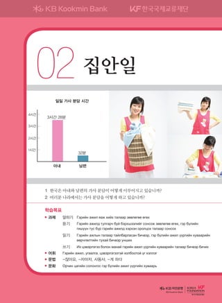 02	집안일
학습목표
과제	 말하기	 Гэрийн ажил яаж хийх талаар зөвлөгөө өгөх
	 	 듣기	 Гэрийн ажилд тулгарч буй бэрхшээлийг сонсож зөвлөгөө өгөх, гэр бүлийн
гишүүн тус бүр гэрийн ажилд хэрхэн оролцох талаар сонсох
	 	 읽기	 Гэрийн ажлын талаар тайлбарласан бичвэр, гэр бүлийн ажил үүргийн хуваарийн
өөрчлөлтийн тухай бичвэр унших
	 	 쓰기	 Их цэвэрлэгээ болон манай гэрийн ажил үүргийн хуваарийн талаар бичвэр бичих
어휘	 Гэрийн ажил, угаалга, цэвэрлэгээтэй холбоотой үг хэллэг
문법	 -잖아요, -자마자, 사동사, -게 하다
문화	 Орчин цагийн солонгос гэр бүлийн ажил үүргийн хуваарь
1	한국은아내와남편의가사분담이어떻게이루어지고있습니까?
2	여러분나라에서는가사분담을어떻게하고있습니까?
3시간 28분
32분
일일 가사 분담 시간
1시간
2시간
3시간
4시간
아내 남편
KB Kookmin Bank
����������� 4_��(��) 2�_2�.indb 35 2013-10-02 �� 3:36:43
 