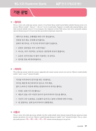 хичээл 02 37
	 -잖아요
Үйл үг, тэмдэг үйл үгийн ард залгаж, сонсогч этгээд болон бусад хүний мэдэж байгаа зүйлийг баталж нотлох утга
илтгэнэ. Монгол хэлний “...биш үү”, “...биз дээ” гэх мэт утгатай дүйнэ. Харьцагч этгээдийн сайн санахгүй байгаа, эсвэл
сайн мэдэхгүй зүйлийг өгүүлэгч этгээд мэдүүлж, засч залруулах утгатай. Найз нөхөд, маш дотно хүмүүсийн хооронд
хэрэглэх бөгөөд өгүүлэгч этгээдээс нас бага хүн ихэвчлэн ашигладаг онцлогтой.
세탁기로하세요.손빨래를하면너무힘들잖아요.
정장을입으세요.단정해보이잖아요.
집에서해먹어요.사먹으면외식비가많이들잖아요.
A 남편은집안일을자주도와주세요?
B 아니요,아주가끔씩요.남자들은집안일에관심이없잖아요.
A 요즘은전자사전을더많이사용하는것같아요.
B 단어를찾을때편리하잖아요.
	 -자마자
Үйл үгийн ард залгаж эхний үйл дуусуут дараагийн үйл хөдлөл залгаж эхэлсэн утга илтгэнэ. Монгол хэлний үйлийн
холбох “-магц4
, -нгуут²” нөхцөлтэй дүйнэ.
식사를마치자마자설거지를하는게좋아요.
아이들때문에퇴근하자마자집으로가야해요.
많이도와주신덕분에대학을졸업하자마자취직을했어요.
A 어제는집에가서뭐했어요?
B 애들이집을너무어질러놓아서들어가자마자청소를했어요.
A 시간이너무늦었네요.조심해서들어가고집에도착하면연락주세요.
B 네,알았어요.집에들어가자마자전화할게요.
	 사동사
Үйл үг, тэмдэг үйл үгийн ард залган, үйлийн эзэн бие тухайн үйлийг эрхэн үйлдэж чадахгүй бусдын эрхшээлд гадны
нөлөөн дор үйлдэх утга илтгэнэ. Монгол хэлний бусдаар үйлдүүлэх хэвийн “-уул²” нөхцөлтэй дүйнэ. Үйл үг, тэмдэг
үйл үгийн үндсэнд -이-, -히-, -리-, -기-, -우-нөхцөл залгаж үйлдүүлэх хэв үүсгэнэ.
기본 문법
����������� 4_��(��) 2�_2�.indb 37 2013-10-02 �� 3:36:43
 