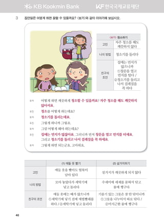 40
3 집안일은 어떻게 하면 잘할 수 있을까요? 보기와 같이 이야기해 보십시오.
토야 어떻게 하면 깨끗하게 청소할 수 있을까요? 자주 청소를 해도 깨끗하지
않아서요.
유진 청소를어떻게하는데요?
토야 청소기를 돌리는데요.
유진 그렇게하니까그렇죠.
토야 그럼어떻게해야하는데요?
유진 집에는 먼지가 많잖아요. 그러니까 먼저 창문을 열고 먼지를 터세요.
그리고 청소기를 돌리고 나서 걸레질을 꼭 하세요.
토야 그렇게하면되는군요.고마워요.
(1) 애들 옷 빨기 (2) 설거지하기
고민
애들옷을빨아도얼룩이
남아있다
설거지가깨끗하게되지않다
나의 방법
모아놓았다가세탁기에
넣고돌리다
수세미에세제를묻혀서닦고
물에헹구다
친구의 조언
애들옷에는때가많으니까
①세탁기에넣기전에애벌빨래를
하다/②세탁기에넣고돌리다
기름기있는그릇은잘안닦이니까
①그릇을나누어서따로닦다/
②미지근한물에헹구다
보기 청소하기
고민
자주 청소를 해도
깨끗하지 않다
나의 방법 청소기를 돌리다
친구의
조언
집에는 먼지가
많으니까
①창문을 열고
먼지를 털다 /
②청소기를 돌리고
나서 걸레질을
꼭 하다
����������� 4_��(��) 2�_2�.indb 40 2013-10-02 �� 3:36:44
 