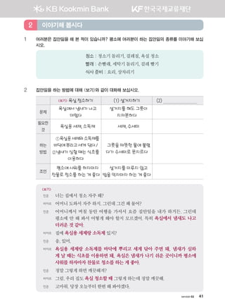 хичээл 02 41
1	여러분은 집안일을 해 본 적이 있습니까? 평소에 여러분이 하는 집안일의 종류를 이야기해 보십
시오.
청소 : 청소기돌리기,걸레질,욕실청소
빨래 : 손빨래,세탁기돌리기,걸레빨기
식사 준비 : 요리,상차리기
2	 집안일을 하는 방법에 대해 보기와 같이 대화해 보십시오.
보기 욕실청소하기 (1)설거지하기 (2)
문제
욕실에서 냄새가 나고
더럽다
설거지를 해도 그릇이
지저분하다
필요한
것
욕실용 세제, 소독제 세제, 수세미
하는
방법
①욕실용세제와소독제를
바닥에뿌리고세게 닦다/
②냄새가 심할 때는 식초를
이용하다
그릇을 따뜻한 물에 불렸
다가 수세미로 문지르다
조언
평소에 샤워를 하자마자
찬물로 청소를 하는 게 좋다
설거지를 미루지 않고
밥을 먹자마자 하는 게 좋다
보기
민준	 너는집에서청소자주해?
바야르 	 어머니도와서자주 하지.그런데그건왜물어?
민준	어머니께서 며칠 동안 여행을 가셔서 요즘 집안일을 내가 하거든. 그런데
평소에 안 해 봐서 어떻게 해야 할지 모르겠어. 특히 욕실에서 냄새도 나고
더러운 것 같아.
바야르 	 집에욕실용 세제랑 소독제 있지?
민준	 응,있어.
바야르 	욕실용 세제랑 소독제를 바닥에 뿌리고 세게 닦아 주면 돼. 냄새가 심하
게 날 때는 식초를 이용하면 돼. 욕실은 냄새가 나기 쉬운 곳이니까 평소에
샤워를 하자마자 찬물로 청소를 하는 게 좋아.
민준	 정말그렇게하면깨끗해져?
바야르 	 그럼.우리집도욕실 청소할 때 그렇게하는데정말깨끗해.
민준	 고마워.당장오늘부터한번해봐야겠다.
이야기해 봅시다2
����������� 4_��(��) 2�_2�.indb 41 2013-10-02 �� 3:36:44
 