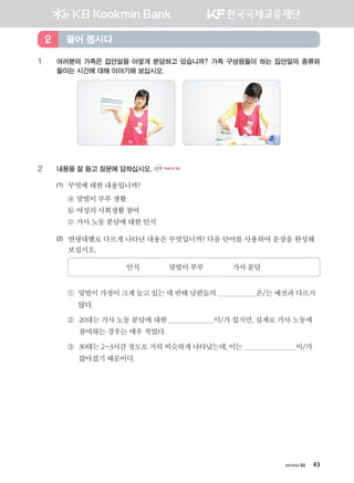 хичээл 02 43
1	여러분의 가족은 집안일을 어떻게 분담하고 있습니까? 가족 구성원들이 하는 집안일의 종류와
들이는 시간에 대해 이야기해 보십시오.
2	내용을 잘 듣고 질문에 답하십시오. CD1 TRACK 09
(1)	 무엇에대한내용입니까?
	 ⓐ 맞벌이부부생활
	 ⓑ 여성의사회생활참여
	 ⓒ 가사노동분담에대한 인식
(2)	 연령대별로 다르게 나타난 내용은 무엇입니까? 다음 단어를 사용하여 문장을 완성해
보십시오.
인식 맞벌이부부 가사분담
	 ① 맞벌이가정이크게늘고있는데반해남편들의 은/는예전과다르지
않다.
	 ② 20대는 가사 노동 분담에 대한 이/가 컸지만, 실제로 가사 노동에
참여하는 경우는 매우 적었다.
	 ③ 30대는2~3시간정도로거의비슷하게나타났는데,이는 이/가
많아졌기때문이다.
들어 봅시다2
����������� 4_��(��) 2�_2�.indb 43 2013-10-02 �� 3:36:45
 