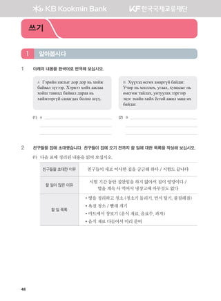 48
1	 아래의 내용을 한국어로 번역해 보십시오.
A	 Гэрийн ажлыг дор дор нь хийж
байвал зүгээр. Хэрвээ хийх ажлаа
хойш тавиад байвал дараа нь
хиймээргүй санагдах болно шүү.
B	 Хүүхэд өсгөх амаргүй байдаг.
Учир нь хооллох, угаах, хувцсыг нь
өмсгөж тайлах, унтуулах зэргээр
эцэг эхийн хийх ёстой ажил маш их
байдаг.
(1)	 A 	 (2)	 B
	 	 	
	 		
2	 친구들을 집에 초대했습니다. 친구들이 집에 오기 전까지 할 일에 대한 목록을 작성해 보십시오.
(1)	 다음표에정리된내용을읽어보십시오.
친구들을 초대한 이유 친구들이새로이사한집을궁금해하다/ 시험도끝나다
할 일이 많은 이유
시험기간동안집안일을하지않아서집이엉망이다/
밥을계속사먹어서냉장고에아무것도없다
할 일 목록
•방을정리하고청소(청소기돌리기,먼지털기,물걸레질)
•욕실청소/ 빨래개기
•마트에서장보기(음식재료,음료수,과자)
•음식재료다듬어서미리준비
알아봅시다1
쓰기
����������� 4_��(��) 2�_2�.indb 48 2013-10-02 �� 3:36:46
 
