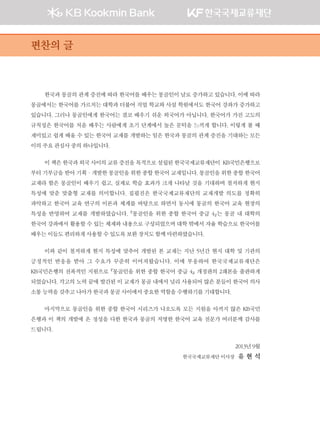 한국과 몽골의 관계 증진에 따라 한국어를 배우는 몽골인이 날로 증가하고 있습니다. 이에 따라
몽골에서는 한국어를 가르치는 대학과 더불어 직업 학교와 사설 학원에서도 한국어 강좌가 증가하고
있습니다. 그러나 몽골인에게 한국어는 결코 배우기 쉬운 외국어가 아닙니다. 한국어가 가진 고도의
규칙성은 한국어를 처음 배우는 사람에게 초기 단계에서 높은 문턱을 느끼게 합니다. 이렇게 볼 때
재미있고 쉽게 배울 수 있는 한국어 교재를 개발하는 일은 한국과 몽골의 관계 증진을 기대하는 모든
이의주요관심사중의하나입니다.
이책은한국과외국사이의교류증진을목적으로설립된한국국제교류재단이 KB국민은행으로
부터 기부금을 받아 기획·개발한 몽골인을 위한 종합 한국어 교재입니다. 몽골인을 위한 종합 한국어
교재라 함은 몽골인이 배우기 쉽고, 실제로 학습 효과가 크게 나타날 것을 기대하며 철저하게 현지
특성에 맞춘 맞춤형 교재를 의미합니다. 집필진은 한국국제교류재단의 교재개발 의도를 정확히
파악하고 한국어 교육 연구의 이론과 체계를 바탕으로 하면서 동시에 몽골의 한국어 교육 현장의
특성을 반영하여 교재를 개발하였습니다. 『몽골인을 위한 종합 한국어 중급 4』는 몽골 내 대학의
한국어 강좌에서 활용할 수 있는 체제와 내용으로 구성되었으며 대학 밖에서 자율 학습으로 한국어를
배우는이들도편리하게사용할수있도록보완장치도함께마련하였습니다.
이와 같이 철저하게 현지 특성에 맞추어 개발된 본 교재는 지난 5년간 현지 대학 및 기관의
긍정적인 반응을 받아 그 수요가 꾸준히 이어져왔습니다. 이에 부응하여 한국국제교류재단은
KB국민은행의 전폭적인 지원으로 『몽골인을 위한 종합 한국어 중급 4』 개정판의 2쇄본을 출판하게
되었습니다. 각고의 노력 끝에 발간된 이 교재가 몽골 내에서 널리 사용되어 많은 분들이 한국어 의사
소통능력을갖추고나아가한국과몽골사이에서중요한역할을수행하기를기대합니다.
마지막으로 몽골인을 위한 종합 한국어 시리즈가 나오도록 모든 지원을 아끼지 않은 KB국민
은행과 이 책의 개발에 온 정성을 다한 한국과 몽골의 저명한 한국어 교육 전문가 여러분께 감사를
드립니다.
2013년9월
한국국제교류재단이사장 유 현 석
편찬의 글
00��_��4_���(2�_2�).indd 4 2013-10-08 �� 5:20:43
 