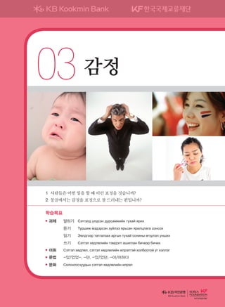03	감정
학습목표
과제	 말하기	 Сэтгэлд үлдсэн дурсамжийн тухай ярих
	 	 듣기	 Туршиж мэдэрсэн зүйлээ ярьсан ярилцлага сонсох
	 	 읽기	 Эелдгээр татгалзах аргын тухай сонины өгүүлэл унших
	 	 쓰기	 Сэтгэл хөдлөлийн тэмдэгт ашиглан бичвэр бичих
어휘	 Сэтгэл хөдлөл, сэтгэл хөдлөлийн илрэлтэй холбоотой үг хэллэг
문법	 -았/었었-, -던, -았/었던, -아/어하다
문화	 Солонгосчуудын сэтгэл хөдлөлийн илрэл
1	사람들은어떤일을할때이런표정을짓습니까?
2	몽골에서는감정을표정으로잘드러내는편입니까?
KB Kookmin Bank
����������� 4_��(��) 2�_2�.indb 53 2013-10-02 �� 3:36:49
 
