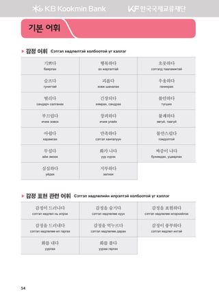 54
▶ 감정 어휘 Сэтгэл хөдлөлтэй холбоотой үг хэллэг
기쁘다
баярлах
행복하다
аз жаргалтай
흐뭇하다
сэтгэлд тааламжтай
슬프다
гунигтай
괴롭다
зовж шаналах
우울하다
ганихрах
떨리다
сандарч салганах
긴장되다
хямрах, сандрах
불안하다
түгших
부끄럽다
ичиж зовох
창피하다
ичиж улайх
불쾌하다
эвгүй, таагүй
아쉽다
харамсах
만족하다
сэтгэл хангалуун
불만스럽다
гомдолтой
무섭다
айж эмээх
화가나다
уур хүрэх
짜증이나다
бухимдах, уцаарлах
심심하다
уйдах
지루하다
залхах
▶ 감정 표현 관련 어휘 Сэтгэл хөдлөлийн илрэлтэй холбоотой үг хэллэг
감정이드러나다
сэтгэл хөдлөл нь илрэх
감정을숨기다
сэтгэл хөдлөлөө нуух
감정을표현하다
сэтгэл хөдлөлөө илэрхийлэх
감정을드러내다
сэтгэл хөдлөлөө ил гаргах
감정을억누르다
сэтгэл хөдлөлөө дарах
감정이풍부하다
сэтгэл хөдлөл ихтэй
화를내다
уурлах
화를풀다
уураа гаргах
기본 어휘
����������� 4_��(��) 2�_2�.indb 54 2013-10-02 �� 3:36:49
 