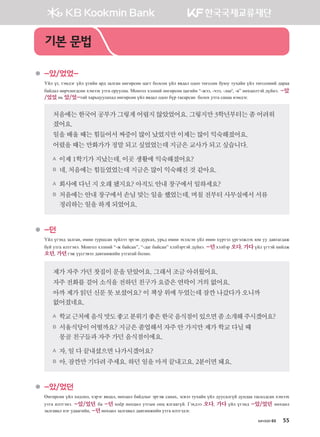 хичээл 03 55
	 -았/었었-
Үйл үг, тэмдэг үйл үгийн ард залган өнгөрсөн цагт болсон үйл явдал одоо төгссөн буюу тухайн үйл төгссөний дараа
байдал өөрчлөгдсөн хэмээх утга оруулна. Монгол хэлний өнгөрсөн цагийн “-жээ, -чээ, -лаа4
, -в” нөхцөлтэй дүйнэ. -았
/었었 нь 았/었-тай харьцуулахад өнгөрсөн үйл явдал одоо бүр тасарсан болох утга санаа нэмдэг.
처음에는한국어공부가그렇게어렵지않았었어요.그렇지만3학년부터는좀어려워
졌어요.
일을배울때는힘들어서짜증이많이났었지만이제는많이익숙해졌어요.
어렸을때는만화가가정말되고싶었었는데지금은교사가되고싶습니다.
A 이제1학기가지났는데,이곳 생활에익숙해졌어요?
B 네,처음에는힘들었었는데지금은많이익숙해진것같아요.
A 회사에다닌지오래됐지요? 아직도안내창구에서일하세요?
B 처음에는안내창구에서손님맞는일을했었는데,며칠전부터사무실에서서류
정리하는일을하게되었어요.
	 -던
Үйл үгэнд залган, өмнө туршсан зүйлээ эргэн дурсах, урьд өмнө эхэлсэн үйл өнөө хүртэл үргэлжлэх юм уу давтагдаж
буй утга илтгэнэ. Монгол хэлний “-ж байсан”, “-даг байсан” хэлбэртэй дүйнэ. -던 хэлбэр 오다, 가다 үйл үгтэй нийлж
오던, 가던гэж үүсгэвэл давтамжийн утгатай болно.
제가자주가던찻집이문을닫았어요.그래서조금아쉬웠어요.
자주전화를걸어소식을전하던친구가요즘은연락이거의없어요.
아까제가읽던신문못보셨어요? 이책상위에두었는데잠깐나갔다가오니까	
없어졌네요.
A 학교근처에음식맛도좋고분위기좋은한국음식점이있으면좀소개해주시겠어요?
B 서울식당이어떨까요?지금은졸업해서자주안가지만제가학교다닐때	
몽골친구들과자주가던음식점이에요.
A 자,일다끝내셨으면나가시겠어요?
B 아,잠깐만기다려주세요.하던일을마저끝내고요.2분이면돼요.
	 -았/었던
Өнгөрсөн үйл хөдлөл, хэрэг явдал, нөхцөл байдлыг эргэж санах, эсвэл тухайн үйл дуусалгүй дундаа тасалдсан хэмээх
утга илтгэнэ. -았/었던 ба -던 хоёр нөхцөл утгын онц ялгаагүй. Гэхдээ 오다, 가다 үйл үгэнд -았/었던 нөхцөл
залгавал нэг удаагийн, -던нөхцөл залгавал давтамжийн утга илтгэдэг.
기본 문법
����������� 4_��(��) 2�_2�.indb 55 2013-10-02 �� 3:36:49
 