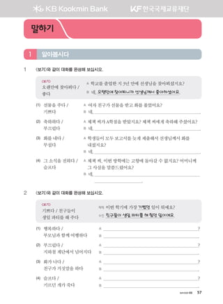 хичээл 03 57
1	 보기와 같이 대화를 완성해 보십시오.
A 학교를졸업한지3년만에선생님을찾아뵈셨지요?
B 네,오랜만에찾아뵈니까선생님께서좋아하셨어요.
보기
오랜만에찾아뵈다/
좋다
(1)	선물을주다/
기쁘다
A 여자친구가선물을받고화를풀었어요?
B 네,  .
(2)	축하하다/
부끄럽다
A 체첵씨가A학점을받았지요? 체첵씨에게축하해주셨어요?
B 네,  .
(3)	화를내다/
무섭다
A 학생들이모두보고서를늦게제출해서선생님께서화를
내셨지요?
B 네,  .
(4)	그소식을전하다/
슬프다
A 체첵 씨, 이번 방학에는 고향에 돌아갈 수 없지요? 어머니께
그 사실을 말씀드렸어요?
B 네,  
.
2	 보기와 같이 대화를 완성해 보십시오.
체첵	이번학기에가장기뻤던 일이뭐예요?
수진	친구들이생일파티를해줬던일이에요.
보기
기쁘다/친구들이
생일파티를해주다
(1)	행복하다/
부모님과함께여행하다
A  ?
B  .
(2)	부끄럽다/
지하철계단에서넘어지다
A  ?
B  .
(3)	화가나다/
친구가거짓말을하다
A  ?
B  .
(4)	슬프다/
기르던개가죽다
A  ?
B  .
알아봅시다1
말하기
����������� 4_��(��) 2�_2�.indb 57 2013-10-02 �� 3:36:49
 