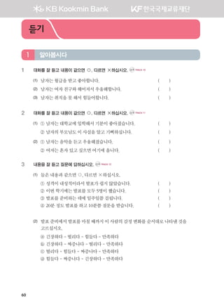 60
1	 대화를 잘 듣고 내용이 같으면 ○, 다르면 ×하십시오. CD1 TRACK 10
(1)	 남자는월급을받고좋아합니다.					 ( )
(2) 	 남자는여자친구와헤어져서우울해합니다.			 ( )
(3) 	 남자는취직을못해서힘들어합니다.				 ( )
2	 대화를 잘 듣고 내용이 같으면 ○, 다르면 ×하십시오. CD1 TRACK 11
(1)	 ① 남자는대학교에입학해서 기분이좋아졌습니다.		 ( )
	 ② 남자의부모님도이사실을알고기뻐하십니다.		 ( )
(2)	 ① 남자는음악을듣고우울해졌습니다.				 ( )
	 ② 여자는혼자있고싶으면여기에옵니다.			 ( )
3	 내용을 잘 듣고 질문에 답하십시오. CD1 TRACK 12
(1)	 들은내용과같으면○,다르면×하십시오.
	 ① 성격이내성적이라서발표가쉽지않았습니다.		 ( )
	 ② 이번학기에는발표를모두5명이했습니다.			 ( )
	 ③ 발표를준비하는데에일주일쯤걸립니다.			 ( )
	 ④ 20분정도발표를하고10분쯤질문을받습니다.		 ( )
(2)	발표준비에서발표를마칠때까지이사람의감정변화를순서대로나타낸것을
고르십시오.
	 ⓐ 긴장하다-떨리다-힘들다-만족하다
	 ⓑ 긴장하다-짜증나다-떨리다-만족하다
	 ⓒ 떨리다-힘들다-짜증나다-만족하다
	 ⓓ 힘들다-짜증나다-긴장하다-만족하다
알아봅시다1
듣기
����������� 4_��(��) 2�_2�.indb 60 2013-10-02 �� 3:36:49
 