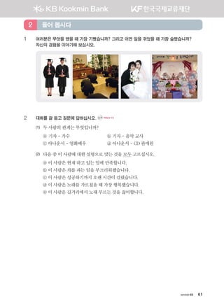 хичээл 03 61
1	여러분은 무엇을 했을 때 가장 기뻤습니까? 그리고 어떤 일을 겪었을 때 가장 슬펐습니까? 	
자신의 경험을 이야기해 보십시오.
2	 대화를 잘 듣고 질문에 답하십시오. CD1 TRACK 13
(1)	 두사람의관계는무엇입니까?
	 ⓐ 기자-가수 	 ⓑ 기자-음악교사
	 ⓒ 아나운서-영화배우 	 ⓓ 아나운서-CD판매원
(2)	 다음중이사람에대한설명으로맞는것을모두고르십시오.
	 ⓐ 이사람은현재하고있는일에만족합니다.
	 ⓑ 이사람은차를파는일을부끄러워했습니다.
	 ⓒ 이사람은성공하기까지 오랜시간이걸렸습니다.
	 ⓓ 이사람은노래를가르쳤을때가장행복했습니다.
	 ⓔ 이사람은길거리에서노래부르는것을싫어합니다.
들어 봅시다2
����������� 4_��(��) 2�_2�.indb 61 2013-10-02 �� 3:36:53
 