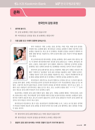 хичээл 03 69
1 생각해 봅시다.
(1) 감정 표현에는 어떤 것들이 있습니까?
(2) 여러분들은 감정을 말로 잘 표현하는 편입니까?
2 다음 글을 읽고 아래의 질문에 답하십시오.
한국 사람들은 기쁨, 노여움, 슬픔, 즐거움, 사랑, 미움, 바람 등의 감정을
다양한 말로 표현해 왔다. 한국인들은 감정을 표현하기 위해 기본적인 감정
표현을 사용하기도 하고 좀 더 섬세하고 복잡한 감정을 나타내기 위하여 다
양한 결합 형식을 사용하기도 하며 은유와 환유 같은 비유적 의미를 활용하
기도 한다.
한 조사에 따르면 한국어에는 감정을 표현하는 말이 400여 개나 된다고 한
다. 이 중에서 한국인에게 매우 친숙한 감정 표현으로는 ‘기쁘다, 재미있다, 반
갑다, 고맙다, 사랑스럽다’ 등이 꼽혔다. 행복이나 기쁨처럼 긍정적인 감정을
표현하는 말은 전체의 30%쯤 되고 불쾌함을 나타내는 단어가 70%가 넘었다.
한국어의 감정 표현 방식은 참으로 다양하다. 예를 들어 기쁨을 나타내기 위
해서 ‘기쁘다’나 ‘싱글벙글’ 등과 같은 단어를 사용한다. 또한 ‘기쁨이 넘치다’,
‘기쁨을 맛보다’ 등의 은유 표현을 사용하기도 하고, ‘가슴이 후련해지다’와 같
은 환유 표현을 통하여 좀 더 섬세하고 구체적인 감정을 표현하기도 한다.
한국인들은 전통적으로 유교의 영향으로 감정을 겉으로 드러내지 않도록
교육을 받아 왔다. 전에는 외국인들로부터 길거리의 한국인들이 너무 무표정하다는 말을 듣기도 하
였다. 그렇지만 최근의 젊은이들은 오히려 자신의 감정을 솔직하게 나타내는 경우가 늘고 있다. 그
래서 요즘 사람들이 감각적이라는 평을 듣기도 하고, 웃는 소리와 모양을 본뜬 ‘ㅋㅋ’나 ‘^.^’ 등과
같은 새로운 감정 표현 수단들이 속속 등장하고 있다.
몽골어에도 다양한 감정 표현 어휘가 있다. 예를 들어, 기쁨을 표현할 때에는 ‘바야르라라, 길랴
라, 타라르하즈 바인, 막냐 테닐레’ 등의 다양한 어휘 및 얼굴 표정과 몸짓을 나타내는 표현들이 있다.
하지만 사회적 갈등과 빈곤, 분노의 감정이 많을수록 긍정적 감정 표현보다 부정적 감정 표현이 앞
선다고 연구자들은 이야기 하고 있다.
한국인들과 비슷하다고 할 수 있는 몽골인들의 친절함과 빠른 눈치, 그리고 호기심 많은 성격에
서 비롯된 다양한 관습과 감정 표현을 잘 발전시키면 민간 문화 교류 협력에도 좋은 결과를 가져올
수 있을 것이다.
(1) 한국어의 감정 표현 방법으로는 어떤 것들이 있습니까?
(2) 한국인들은 자신의 감정을 솔직하게 드러내는 편입니까?
3 몽골의 감정 표현 방식에는 어떠한 것들이 있는지 이야기해 봅시다.
문화
한국인의 감정 표현
хичээл 03 69
����������� 4_��(��) 2�_2�.indb 69 2013-10-02 �� 3:36:57
 