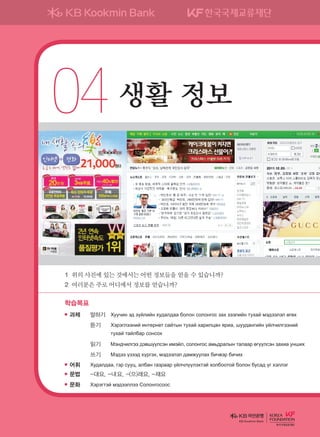 04	생활 정보
학습목표
과제	 말하기	 Хуучин эд зүйлийн худалдаа болон солонгос зах зээлийн тухай мэдээлэл өгөх
	 	 듣기	 Хэрэглээний интернет сайтын тухай харилцан яриа, шуудангийн үйлчилгээний
тухай тайлбар сонсох
	 	 읽기	 Мэндчилгээ дэвшүүлсэн имэйл, солонгос амьдралын талаар өгүүлсэн захиа унших
	 	 쓰기	 Мэдээ үзээд хүргэх, мэдээлэл дамжуулах бичвэр бичих
어휘	 Худалдаа, гэр сууц, албан газраар үйлчлүүлэхтэй холбоотой болон бусад үг хэллэг
문법	 -대요, -냬요, -(으)래요, -재요
문화	 Хэрэгтэй мэдээллээ Солонгосоос
1	위의사진에있는것에서는어떤정보들을얻을수있습니까?
2	여러분은주로어디에서정보를얻습니까?
KB Kookmin Bank
����������� 4_��(��) 2�_2�.indb 71 2013-10-02 �� 3:36:57
 