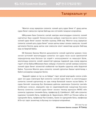 “Монгол хүнд зориулсан солонгос хэлний цогц сурах бичиг 4” дунд шатны
сурах бичиг хэвлүүлэн гаргаж байгаад чин сэтгэлийн талархал илэрхийлье.
KBКүүкмин банк Солонгос сантай хамтран монголчуудын солонгос хэлний
сургалтын бааз суурийг бэхжүүлэхээр шийдэн хэрэгжүүлж ирсэн Солонгос
хэлний сурах бичиг зохиох төслийн хүрээнд 2008 онд “Монгол хүнд зориулсан
солонгос хэлний цогц сурах бичиг” анхан шатны номыг зохион хэвлүүлж, түүний
үргэлжлэл болгон дунд шатны ном хэвлүүлж ололт амжилтаар дүүрэн байгаад
маш их баяртай байна.
KB Коокмин банкны Монгол дахьсолонгос хэлний сургалтыг дэмжих гэсэн
хичээл зүтгэлийг монголчуудын солонгос хэл сурах гэсэн хүсэл эрмэлзэлтэй
харьцуулахад маш багахан тус хэдий ч энэхүүдэмжлэг нь хөшүүрэг болж,
монголчууд солонгос хэлийг амжилттай сурахад тодорхой хувь нэмэр оруулна
гэдэгт итгэж байна.KBКоокмин банк хойшид ч Солонгос сантай хамтран солонгос
хэлний сурах бичиг зохиохтой холбоотой тал бүрийн судалгаа хийх бодолтой
байна. Түүнчлэн Монгол дахь солонгос хэлний сургалтын баазыг өргөтгөхөд ч
байнга анхаарлаа хандуулах болно.
“Эрдмийг сурвал ач тус нь их байдаг” гэдэг эртний мэргэдийн хэлсэн үгийн
адил энэ удаа хэвлэгдэж буй солонгос хэлний сурах бичиг нь монголчуудын
солонгос хэлний сургалтанд их хувь нэмэр болоосой хэмээн хүсэж байна. Уг
сурах бичгийг зохиоход бүх боломжоо дайчлан ажилласан Солонгос сангийн
холбогдох хүмүүс, өөрсдийн нөр их хөдөлмөрийнхөө хажуугаар Күүкмин
банкны солонгос хэлний сурах бичиг зохиох төсөлд оролцсон МУИС-ийн
солонгос судлалын тэнхмийн багш, профессор Д. Сайнбилэгт, ХИС-ийн солонгос
судлалын тэнхмийн багш, профессор Д. Эрдэнэсүрэн, БНСУ-ын Гёнхыи зайны их
сургуулийн багш, профессор Пан Сонвөнь, Ханян их сургуулийн багш, профессор
И Ён-сүг зэрэг зохиогчид та бүхэнд гүн талархал илэрхийлье.
2013 оны 9-р сар
KB Коокмин банкны захирал И Гонху
Mglgjhglsy ou
00��_��4_���(2�_2�).indd 7 2013-10-08 �� 5:20:43
 