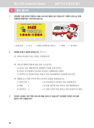 80
1	 여러분은 다음 한국의 우편이나 배달 서비스에 대해서 알고 있습니까? 다음의 서비스는 언제 	
이용하면 좋을까요? 이야기해 보십시오.
•보통우편 •등기 •EMS(국제우편서비스) •택배 •퀵서비스
2	 대화를 잘 듣고 질문에 답하십시오. CD1 TRACK 18
(1)	 여자가보내려고하는서류는무엇입니까?
	
(2)	 다음중대화의내용과다른것을고르십시오.
	 ⓐ 여자는바로택배회사에 전화해서서류를보낼것이다.
	 ⓑ 남자는친구에게서오토바이퀵서비스전화번호를들었다.
	 ⓒ 퀵서비스로서류를보내는비용은보통10,000원에서15,000원정도이다.
(3)	 대화를듣고다음각각의서비스와맞는설명을연결하십시오.
	 ① 일반우편	 	 ⓐ 오토바이나지하철로바로전달해준다.
	 ② 택배	 	 ⓑ 보통접수한다음날까지직접배달해준다.
	 ③ 퀵서비스	 	 ⓒ 전달시간이며칠걸리고가끔분실되기도한다.
3	여러분 나라에는 어떤 우편 서비스와 배달 서비스가 있습니까? 여러분은 이러한 서비스를 	
얼마나 자주 이용합니까?
들어 봅시다2
����������� 4_��(��) 2�_2�.indb 80 2013-10-02 �� 3:36:58
 