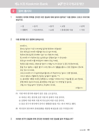 хичээл 04 83
1 여러분이 외국에 유학을 간다면 어떤 정보에 대해 알아야 할까요? 다음 중에서 고르고 이야기해
보십시오.
•집 •음식 •물가 •교통 •날씨
•생활비 •아르바이트 •쇼핑 •휴대전화사용 •기타
2 다음 편지를 읽고 질문에 답하십시오.
바야르 씨,
준비는 잘 되어 가요? 이제 며칠 있으면 한국에서 보겠네요?
우리 부모님도 바야르 씨를 빨리 만나고 싶어 하세요.
한국에 오면 집으로 초대해서 같이 식사 한번 하시쟤요.
또, 바야르 씨가 한국에 오는 날 부모님이 공항에 같이 가 주신대요~
부모님이 바야르 씨를 하숙집까지 데려다 주실 거예요.
한국은 요즘 더워요. 그런데 곧 장마가 시작될 거니까 우산과 긴 옷도 꼭 준비하세요.
몽골 친구 말로는 서울은 물가가 비싼 편이니까 생활필수품이나 옷은 몽골에서 준비해
오는 것이 더 싸대요.
그리고 바야르 씨가 지낼 하숙집에 물어보니까 학교까지는 걸어서 15분 정도래요.
그리고 냉장고나 텔레비전, 침대는 살 필요가 없대요. ^^*
아, 휴대전화 개통은 외국인 등록증이나 여권을 가져와야 하고 가입비를 좀 내야 한대요.
은행 계좌도 있어야 하고요. 휴대전화는 저랑 같이 가서 하면 될 것 같아요.
그럼, 다시 만날 날까지 건강하고, 조심해서 오세요.
-지원이가-
(1) 지원씨의편지와내용이같은것을고르십시오.
ⓐ 바야르씨는한국에오면지원씨집에서지낼것이다.
ⓑ 공항에지원씨와지원씨부모님이마중나갈것이다.
ⓒ 몽골친구가한국에서옷이나생활필수품을사는게더싸다고했다.
(2) 외국인이한국에서휴대전화를개통할때필요한것은무엇입니까?
3 여러분 친구가 몽골에 유학 온다면 여러분은 어떤 정보를 알려 주겠습니까?
읽어 봅시다2
����������� 4_��(��) 2�_2�.indb 83 2013-10-02 �� 3:36:59
 