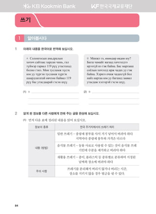 84
1	 아래의 내용을 한국어로 번역해 보십시오.
A	 Солонгосын амьдралын
хөтөч сайтаас харсан чинь, гал
түймэр гарвал 119 рүү утастахад
болно гэнэ. Мөн тусламж хүсэх
юм уу түргэн тусламж хүргэх
шаардлагатай өвчтөн байвал 119
рүү бас утасдаарай гэсэн шүү.
B	 Минжэ ээ, өнөөдөр өвдөө юу?
Багш чамайг яагаад хичээлдээ
ирээгүй вэ гэж байна. Бас маргааш
соёлын хичээлд ирж чадах уу гэж
байна. Хэрвээ очиж чадахгүй бол
найз нартаа юм уу багшид заавал
утасдаж хэлээрэй гэсэн шүү.
(1)	 A 	 (2)	 B
	 	 	
	 		
2	 알게 된 정보를 다른 사람에게 전해 주는 글을 완성해 보십시오.
(1)	 먼저다음표에정리된내용을읽어보십시오.
정보의 종류 한국 주거지에서의 쓰레기 처리
내용 (방법)
일반쓰레기-종량제봉투를사서거기넣어서버려야하다
지역마다종량제봉투와가격은다르다
음식물쓰레기-동물사료로사용될수있는것이음식물쓰레
기인데수분을제거하고버려야하다
재활용쓰레기-종이,플라스틱등종류별로분류하여지정된
날짜와장소에버려야하다
주의 사항
쓰레기를분리해서버리지않거나버리는시간,
장소를지키지않을경우벌금을낼수있다.
알아봅시다1
쓰기
����������� 4_��(��) 2�_2�.indb 84 2013-10-02 �� 3:36:59
 