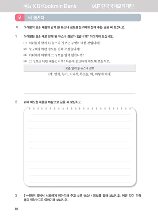86
※ 여러분이 요즘 새롭게 알게 된 뉴스나 정보를 친구에게 전해 주는 글을 써 보십시오.
1 여러분은 요즘 새로 알게 된 뉴스나 정보가 있습니까? 이야기해 보십시오.
(1) 여러분이알게된뉴스나정보는무엇에대한것입니까?
(2) 누구에게이런정보를전해주겠습니까?
(3) 어디에서어떻게그정보를알게됐습니까?
(4) 그정보는어떤내용입니까? 다음에간단하게메모해보십시오.
요즘 알게 된 뉴스나 정보
(예: 언제, 누가, 어디서, 무엇을, 왜, 어떻게 하다)
2 위에 메모한 내용을 바탕으로 글을 써 보십시오.
3 3~4명씩 모여서 서로에게 이야기해 주고 싶은 뉴스나 정보를 말해 보십시오. 어떤 것이 가장
흥미 있었는지도 이야기해 보십시오.
써 봅시다2
����������� 4_��(��) 2�_2�.indb 86 2013-10-02 �� 3:36:59
 